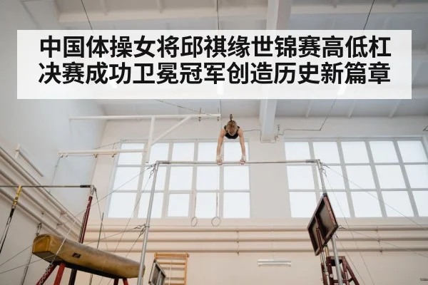 中国体操女将邱祺缘世锦赛高低杠决赛成功卫冕冠军创造历史新篇章